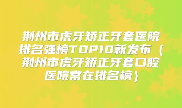 荆州市虎牙矫正牙套医院排名强榜TOP10新发布（荆州市虎牙矫正牙套口腔医院常在排名榜）