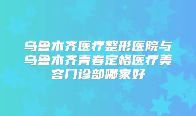 乌鲁木齐医疗整形医院与乌鲁木齐青春定格医疗美容门诊部哪家好