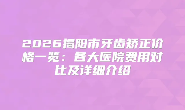 2026揭阳市牙齿矫正价格一览：各大医院费用对比及详细介绍