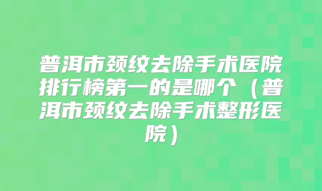 普洱市颈纹去除手术医院排行榜第一的是哪个（普洱市颈纹去除手术整形医院）