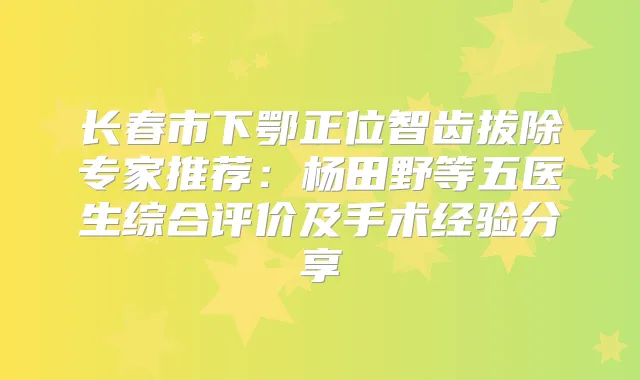 长春市下鄂正位智齿拔除专家推荐：杨田野等五医生综合评价及手术经验分享