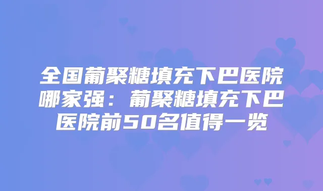 全国葡聚糖填充下巴医院哪家强:葡聚糖填充下巴医院前50名值得一览