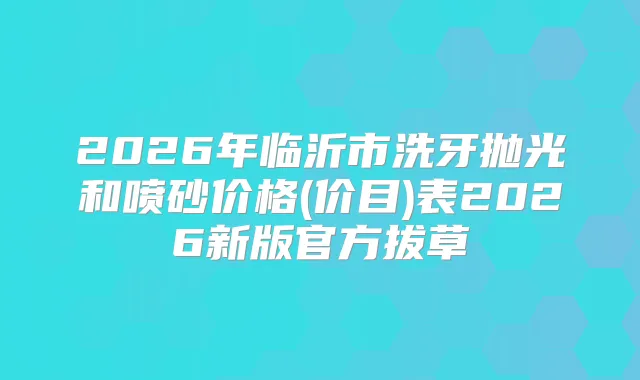 2026年临沂市洗牙抛光和喷砂价格(价目)表2026新版官方拔草