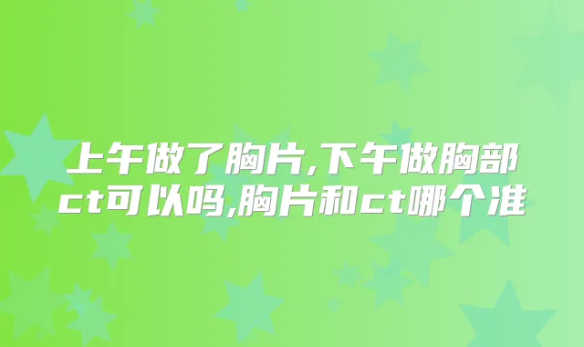上午做了胸片,下午做胸部ct可以吗,胸片和ct哪个准