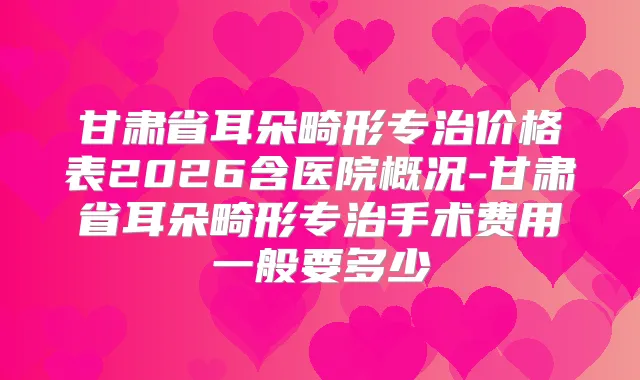甘肃省耳朵畸形专治价格表2026含医院概况-甘肃省耳朵畸形专治手术费用一般要多少