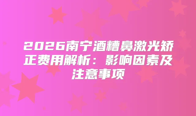 2026南宁酒糟鼻激光矫正费用解析：影响因素及注意事项