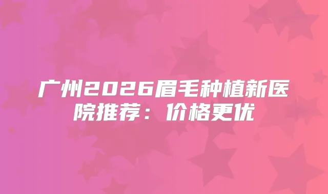 广州2026眉毛种植新医院推荐：价格更优