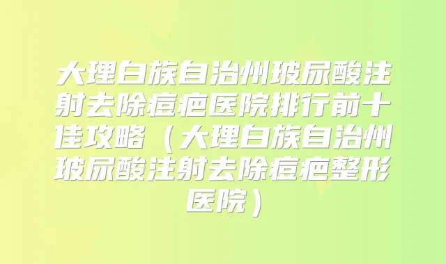 大理白族自治州玻尿酸注射去除痘疤医院排行前十佳攻略（大理白族自治州玻尿酸注射去除痘疤整形医院）