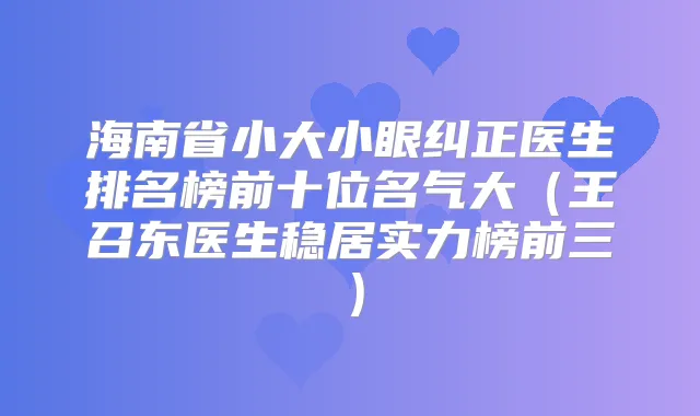 海南省小大小眼纠正医生排名榜前十位名气大（王召东医生稳居实力榜前三）