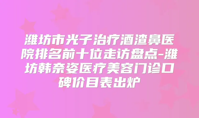 潍坊市光子酒渣鼻医院排名前十位走访盘点-潍坊韩奈姿医疗美容门诊口碑价目表出炉
