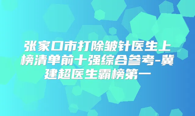 张家口市打除皱针医生上榜清单前十强综合参考-冀建超医生霸榜第一
