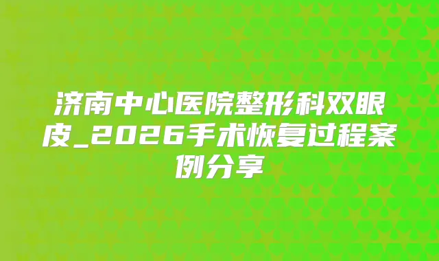 济南中心医院整形科双眼皮_2026手术恢复过程案例分享