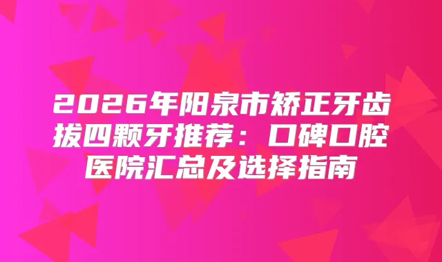 2026年阳泉市矫正牙齿拔四颗牙推荐：口碑口腔医院汇总及选择指南