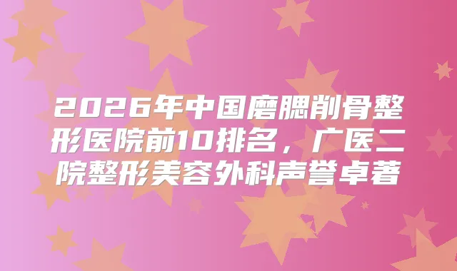 2026年中国磨腮削骨整形医院前10排名，广医二院整形美容外科声誉卓著