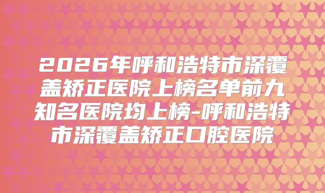 2026年呼和浩特市深覆盖矫正医院上榜名单前九知名医院均上榜-呼和浩特市深覆盖矫正口腔医院