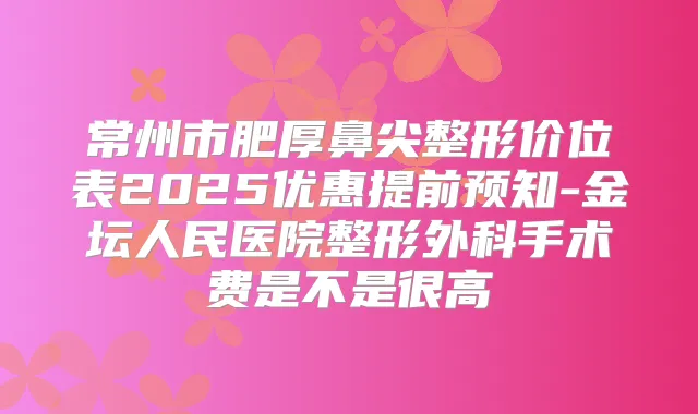 常州市肥厚鼻尖整形价位表2025优惠提前预知-金坛人民医院整形外科手术费是不是很高