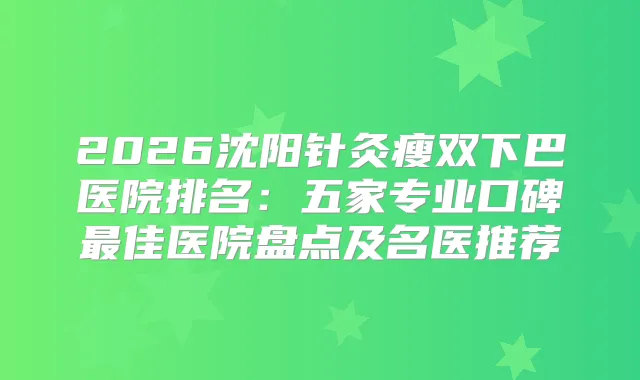 2026沈阳针灸瘦双下巴医院排名：五家专业口碑佳医院盘点及名医推荐