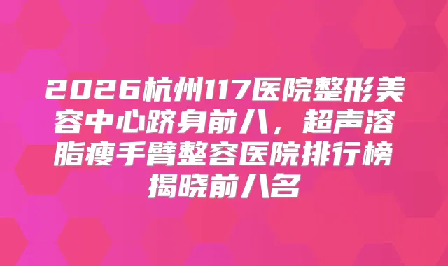 2026杭州117医院整形美容中心跻身前八，超声溶脂瘦手臂整容医院排行榜揭晓前八名