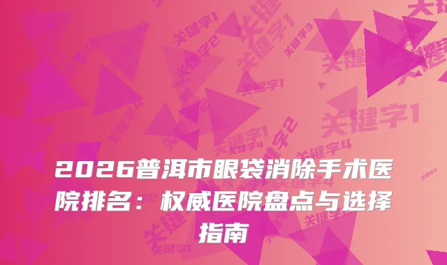2026普洱市眼袋消除手术医院排名：医院盘点与选择指南