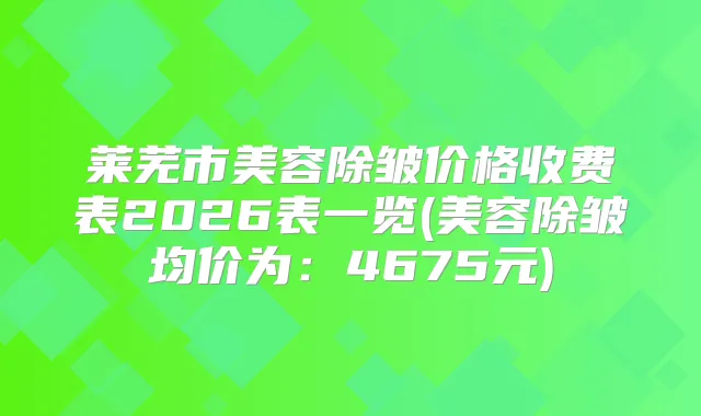 莱芜市美容除皱价格收费表2026表一览(美容除皱均价为：4675元)