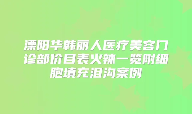 溧阳华韩丽人医疗美容门诊部价目表火辣一览附细胞填充泪沟案例