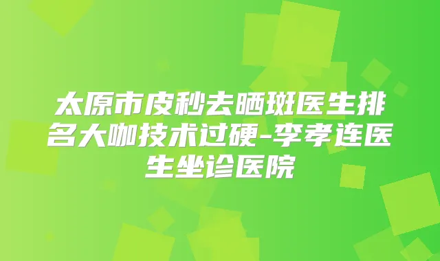 太原市皮秒去晒斑医生排名大咖技术过硬-李孝连医生坐诊医院