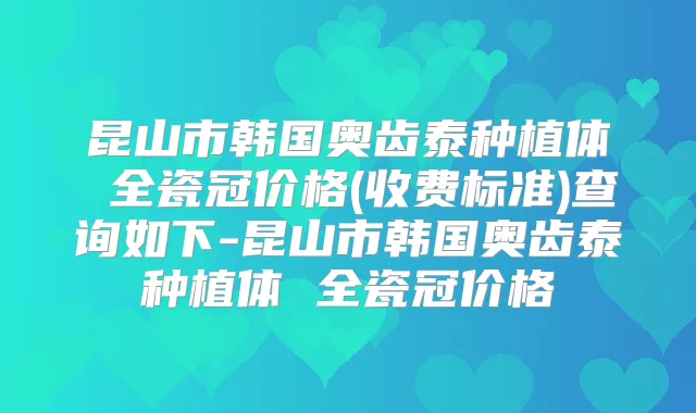 昆山市韩国奥齿泰种植体 全瓷冠价格(收费标准)查询如下-昆山市韩国奥齿泰种植体 全瓷冠价格