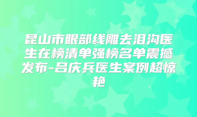 昆山市眼部线雕去泪沟医生在榜清单强榜名单震撼发布-吕庆兵医生案例超惊艳