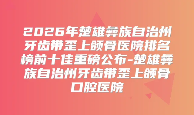 2026年楚雄彝族自治州牙齿带歪上颌骨医院排名榜前十佳重磅公布-楚雄彝族自治州牙齿带歪上颌骨口腔医院