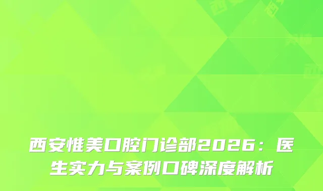 西安惟美口腔门诊部2026：医生实力与案例口碑深度解析