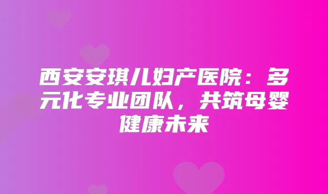 西安安琪儿妇产医院：多元化专业团队，共筑母婴健康未来