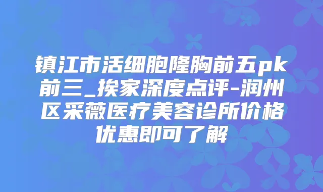 镇江市活细胞隆胸前五pk前三_挨家深度点评-润州区采薇医疗美容诊所价格优惠即可了解