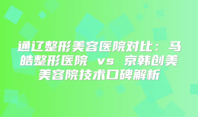通辽整形美容医院对比:马皓整形医院 vs 京韩创美美容院技术口碑解析