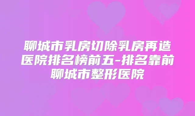 聊城市乳房切除乳房再造医院排名榜前五-排名靠前聊城市整形医院
