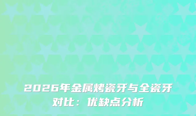 2026年金属烤瓷牙与全瓷牙对比：优缺点分析