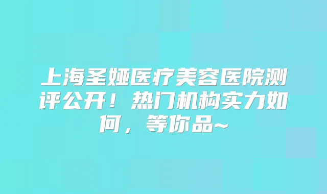 上海圣娅医疗美容医院测评公开！热门机构实力如何，等你品~