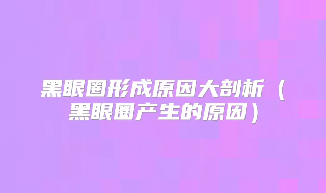 黑眼圈形成原因大剖析（黑眼圈产生的原因）