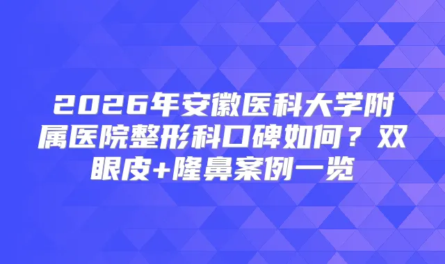 2026年安徽医科大学附属医院整形科口碑如何？双眼皮+隆鼻案例一览