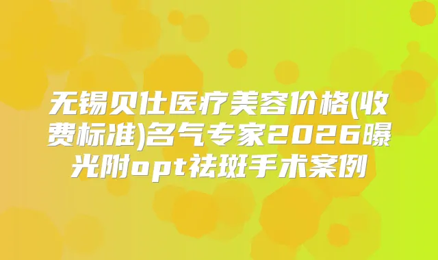 无锡贝仕医疗美容价格(收费标准)名气专家2026曝光附opt祛斑手术案例