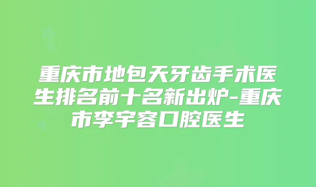 重庆市地包天牙齿手术医生排名前十名新出炉-重庆市李宇容口腔医生