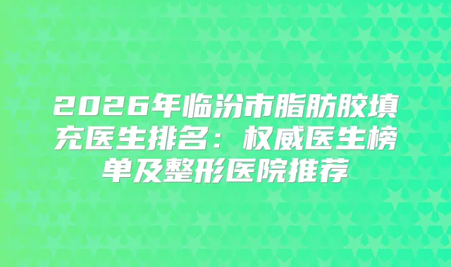 2026年临汾市脂肪胶填充医生排名:医生榜单及整形医院推荐