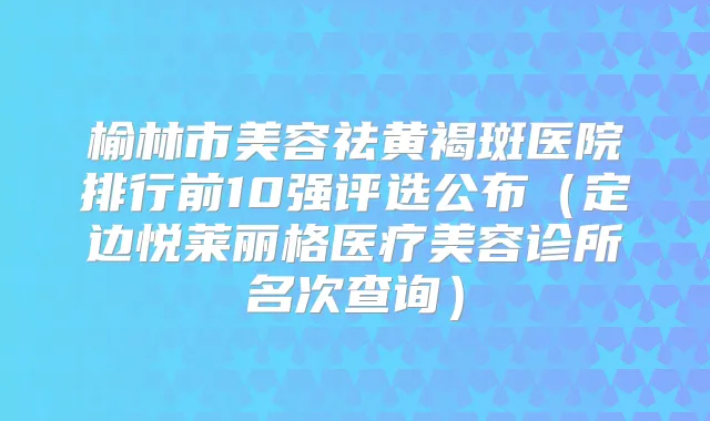榆林市美容祛黄褐斑医院排行前10强评选公布（定边悦莱丽格医疗美容诊所名次查询）