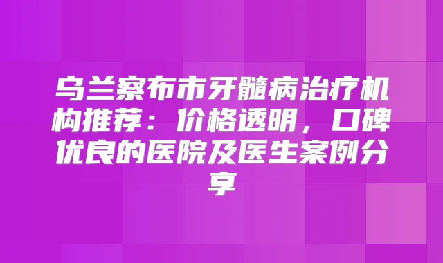 乌兰察布市牙髓病机构推荐：价格透明，口碑优良的医院及医生案例分享