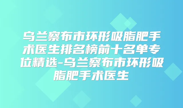 乌兰察布市环形吸脂肥手术医生排名榜前十名单专位精选-乌兰察布市环形吸脂肥手术医生