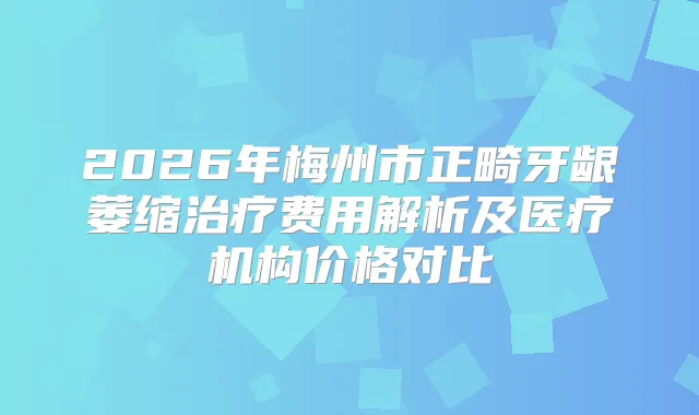 2026年梅州市正畸牙龈萎缩费用解析及医疗机构价格对比