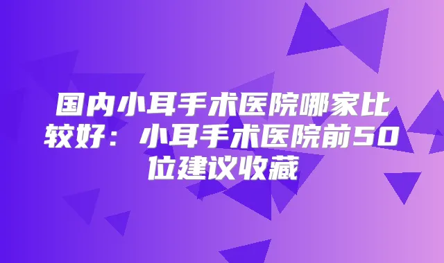 国内小耳手术医院哪家比较好:小耳手术医院前50位建议收藏
