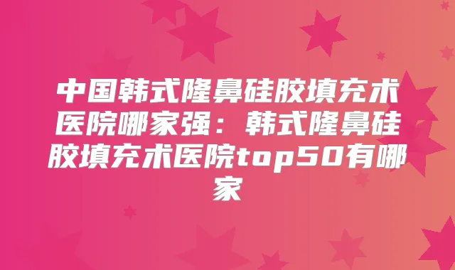 中国韩式隆鼻硅胶填充术医院哪家强：韩式隆鼻硅胶填充术医院top50有哪家