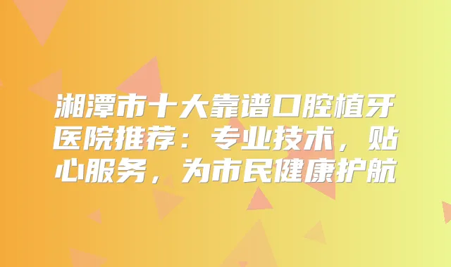 湘潭市十大靠谱口腔植牙医院推荐：专业技术，贴心服务，为市民健康护航