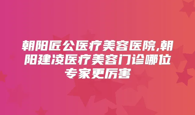 朝阳匠公医疗美容医院,朝阳建凌医疗美容门诊哪位专家更厉害