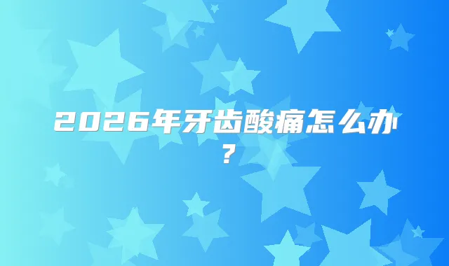 2026年牙齿酸痛怎么办？
